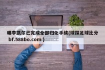 曝李凯尔已完成全部归化手续{球探足球比分 bf.588bo.com }