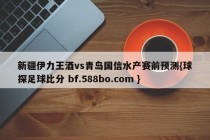 新疆伊力王酒vs青岛国信水产赛前预测{球探足球比分 bf.588bo.com }