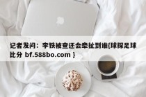 记者发问:李铁被查还会牵扯到谁{球探足球比分 bf.588bo.com }