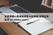 北京首钢vs苏州肯帝亚分析预测{球探足球比分 bf.588bo.com }