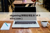 skgaming{球探足球比分 bf.588bo.com }