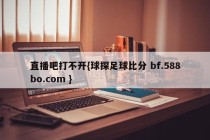 直播吧打不开{球探足球比分 bf.588bo.com }