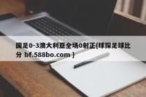国足0-3澳大利亚全场0射正{球探足球比分 bf.588bo.com }