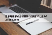 意甲降级形式分析最新{球探足球比分 bf.588bo.com }