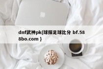 dnf武神pk{球探足球比分 bf.588bo.com }